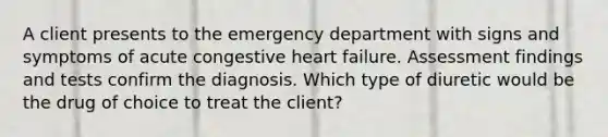 A client presents to the emergency department with signs and symptoms of acute congestive heart failure. Assessment findings and tests confirm the diagnosis. Which type of diuretic would be the drug of choice to treat the client?