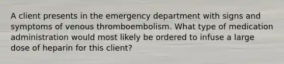 A client presents in the emergency department with signs and symptoms of venous thromboembolism. What type of medication administration would most likely be ordered to infuse a large dose of heparin for this client?