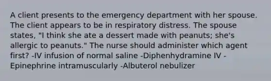 A client presents to the emergency department with her spouse. The client appears to be in respiratory distress. The spouse states, "I think she ate a dessert made with peanuts; she's allergic to peanuts." The nurse should administer which agent first? -IV infusion of normal saline -Diphenhydramine IV -Epinephrine intramuscularly -Albuterol nebulizer