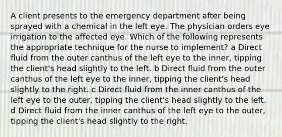 A client presents to the emergency department after being sprayed with a chemical in the left eye. The physician orders eye irrigation to the affected eye. Which of the following represents the appropriate technique for the nurse to implement? a Direct fluid from the outer canthus of the left eye to the inner, tipping the client's head slightly to the left. b Direct fluid from the outer canthus of the left eye to the inner, tipping the client's head slightly to the right. c Direct fluid from the inner canthus of the left eye to the outer, tipping the client's head slightly to the left. d Direct fluid from the inner canthus of the left eye to the outer, tipping the client's head slightly to the right.