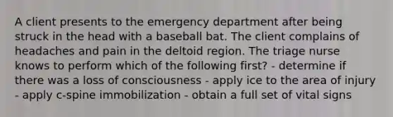 A client presents to the emergency department after being struck in the head with a baseball bat. The client complains of headaches and pain in the deltoid region. The triage nurse knows to perform which of the following first? - determine if there was a loss of consciousness - apply ice to the area of injury - apply c-spine immobilization - obtain a full set of vital signs