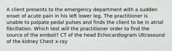 A client presents to the emergency department with a sudden onset of acute pain in his left lower leg. The practitioner is unable to palpate pedal pulses and finds the client to be in atrial fibrillation. Which test will the practitioner order to find the source of the emboli? CT of the head Echocardiogram Ultrasound of the kidney Chest x-ray