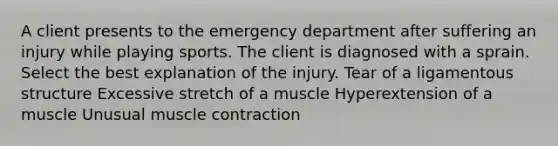 A client presents to the emergency department after suffering an injury while playing sports. The client is diagnosed with a sprain. Select the best explanation of the injury. Tear of a ligamentous structure Excessive stretch of a muscle Hyperextension of a muscle Unusual muscle contraction