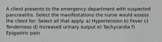 A client presents to the emergency department with suspected pancreatitis. Select the manifestations the nurse would assess the client for: Select all that apply. a) Hypertension b) Fever c) Tenderness d) Increased urinary output e) Tachycardia f) Epigastric pain