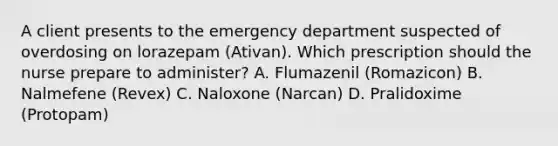 A client presents to the emergency department suspected of overdosing on lorazepam​ (Ativan). Which prescription should the nurse prepare to​ administer? A. Flumazenil​ (Romazicon) B. Nalmefene​ (Revex) C. Naloxone​ (Narcan) D. Pralidoxime​ (Protopam)