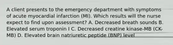 A client presents to the emergency department with symptoms of acute myocardial infarction (MI). Which results will the nurse expect to find upon assessment? A. Decreased breath sounds B. Elevated serum troponin I C. Decreased creatine kinase-MB (CK-MB) D. Elevated brain natriuretic peptide (BNP) level