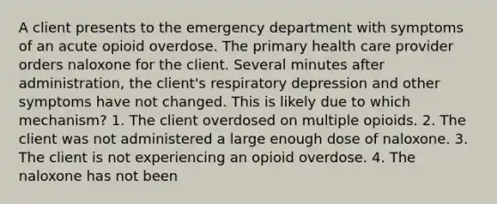 A client presents to the emergency department with symptoms of an acute opioid overdose. The primary health care provider orders naloxone for the client. Several minutes after administration, the client's respiratory depression and other symptoms have not changed. This is likely due to which mechanism? 1. The client overdosed on multiple opioids. 2. The client was not administered a large enough dose of naloxone. 3. The client is not experiencing an opioid overdose. 4. The naloxone has not been