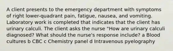 A client presents to the emergency department with symptoms of right​ lower-quadrant pain,​ fatigue, nausea, and vomiting. Laboratory work is completed that indicates that the client has urinary calculi. The client asks the nurse​ "How are urinary calculi​ diagnosed? What should the​ nurse's response​ include? a Blood cultures b CBC c Chemistry panel d Intravenous pyelography