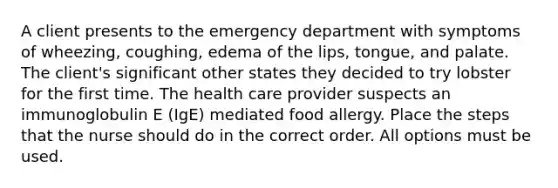 A client presents to the emergency department with symptoms of wheezing, coughing, edema of the lips, tongue, and palate. The client's significant other states they decided to try lobster for the first time. The health care provider suspects an immunoglobulin E (IgE) mediated food allergy. Place the steps that the nurse should do in the correct order. All options must be used.