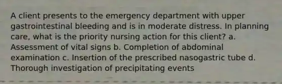 A client presents to the emergency department with upper gastrointestinal bleeding and is in moderate distress. In planning care, what is the priority nursing action for this client? a. Assessment of vital signs b. Completion of abdominal examination c. Insertion of the prescribed nasogastric tube d. Thorough investigation of precipitating events