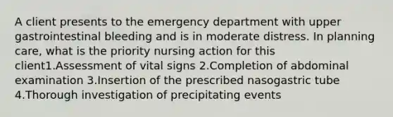 A client presents to the emergency department with upper gastrointestinal bleeding and is in moderate distress. In planning care, what is the priority nursing action for this client1.Assessment of vital signs 2.Completion of abdominal examination 3.Insertion of the prescribed nasogastric tube 4.Thorough investigation of precipitating events