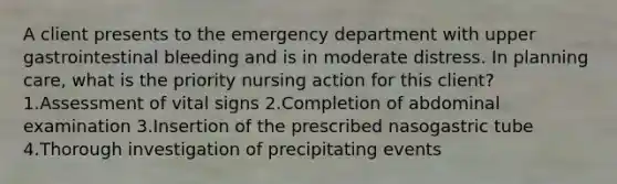 A client presents to the emergency department with upper gastrointestinal bleeding and is in moderate distress. In planning care, what is the priority nursing action for this client? 1.Assessment of vital signs 2.Completion of abdominal examination 3.Insertion of the prescribed nasogastric tube 4.Thorough investigation of precipitating events