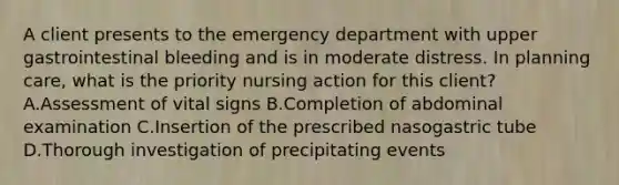 A client presents to the emergency department with upper gastrointestinal bleeding and is in moderate distress. In planning care, what is the priority nursing action for this client? A.Assessment of vital signs B.Completion of abdominal examination C.Insertion of the prescribed nasogastric tube D.Thorough investigation of precipitating events