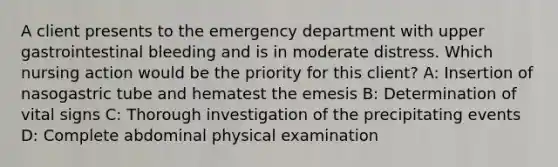 A client presents to the emergency department with upper gastrointestinal bleeding and is in moderate distress. Which nursing action would be the priority for this client? A: Insertion of nasogastric tube and hematest the emesis B: Determination of vital signs C: Thorough investigation of the precipitating events D: Complete abdominal physical examination