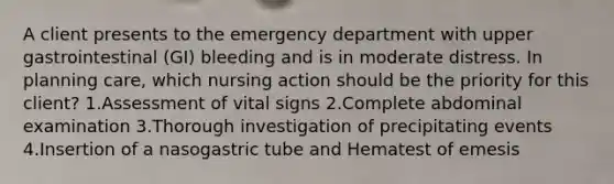 A client presents to the emergency department with upper gastrointestinal (GI) bleeding and is in moderate distress. In planning care, which nursing action should be the priority for this client? 1.Assessment of vital signs 2.Complete abdominal examination 3.Thorough investigation of precipitating events 4.Insertion of a nasogastric tube and Hematest of emesis