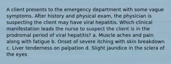 A client presents to the emergency department with some vague symptoms. After history and physical exam, the physician is suspecting the client may have viral hepatitis. Which clinical manifestation leads the nurse to suspect the client is in the prodromal period of viral hepatitis? a. Muscle aches and pain along with fatigue b. Onset of severe itching with skin breakdown c. Liver tenderness on palpation d. Slight jaundice in the sclera of the eyes