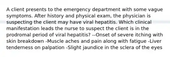 A client presents to the emergency department with some vague symptoms. After history and physical exam, the physician is suspecting the client may have viral hepatitis. Which clinical manifestation leads the nurse to suspect the client is in the prodromal period of viral hepatitis? --Onset of severe itching with skin breakdown -Muscle aches and pain along with fatigue -Liver tenderness on palpation -Slight jaundice in the sclera of the eyes