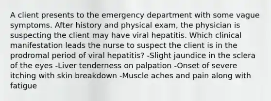 A client presents to the emergency department with some vague symptoms. After history and physical exam, the physician is suspecting the client may have viral hepatitis. Which clinical manifestation leads the nurse to suspect the client is in the prodromal period of viral hepatitis? -Slight jaundice in the sclera of the eyes -Liver tenderness on palpation -Onset of severe itching with skin breakdown -Muscle aches and pain along with fatigue