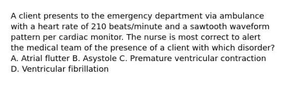 A client presents to the emergency department via ambulance with a heart rate of 210 beats/minute and a sawtooth waveform pattern per cardiac monitor. The nurse is most correct to alert the medical team of the presence of a client with which disorder? A. Atrial flutter B. Asystole C. Premature ventricular contraction D. Ventricular fibrillation