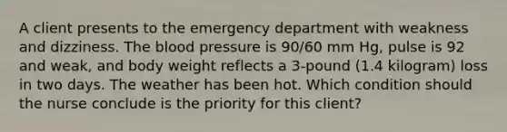 A client presents to the emergency department with weakness and dizziness. The blood pressure is 90/60 mm Hg, pulse is 92 and weak, and body weight reflects a 3-pound (1.4 kilogram) loss in two days. The weather has been hot. Which condition should the nurse conclude is the priority for this client?