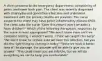 A client presents to the emergency departments complaining of pelvic and lower back pain. The client was recently diagnosed with chlamydia and gonorrhea infections and underwent treatment with the primary healthcare provider. The nurse suspects the client may have pelvic inflammatory disease (PID). The client asks the nurse "Does this mean I won't be able to have children?" Which of the following therapeutic responses by the nurse is most appropriate? "We won't know more until we complete testing. I wouldn't worry, I think we caught this early" "We won't know for certain until we treat this infection, but you did the right thing by coming in today" "Once we have a better idea of the damage, the provider will be able to give you an answer" "This could mean you are infertile, but we will do everything we can to keep you comfortable"