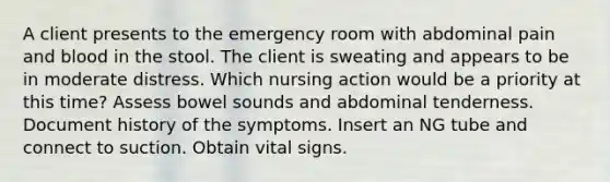 A client presents to the emergency room with abdominal pain and blood in the stool. The client is sweating and appears to be in moderate distress. Which nursing action would be a priority at this time? Assess bowel sounds and abdominal tenderness. Document history of the symptoms. Insert an NG tube and connect to suction. Obtain vital signs.