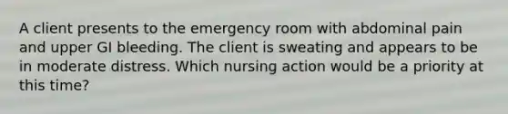 A client presents to the emergency room with abdominal pain and upper GI bleeding. The client is sweating and appears to be in moderate distress. Which nursing action would be a priority at this time?