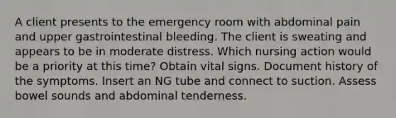 A client presents to the emergency room with abdominal pain and upper gastrointestinal bleeding. The client is sweating and appears to be in moderate distress. Which nursing action would be a priority at this time? Obtain vital signs. Document history of the symptoms. Insert an NG tube and connect to suction. Assess bowel sounds and abdominal tenderness.