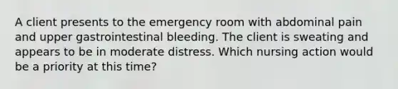 A client presents to the emergency room with abdominal pain and upper gastrointestinal bleeding. The client is sweating and appears to be in moderate distress. Which nursing action would be a priority at this time?