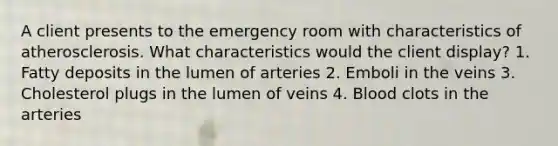 A client presents to the emergency room with characteristics of atherosclerosis. What characteristics would the client display? 1. Fatty deposits in the lumen of arteries 2. Emboli in the veins 3. Cholesterol plugs in the lumen of veins 4. Blood clots in the arteries