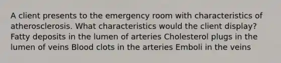 A client presents to the emergency room with characteristics of atherosclerosis. What characteristics would the client display? Fatty deposits in the lumen of arteries Cholesterol plugs in the lumen of veins Blood clots in the arteries Emboli in the veins