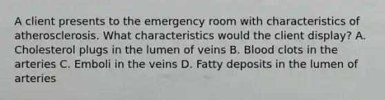 A client presents to the emergency room with characteristics of atherosclerosis. What characteristics would the client display? A. Cholesterol plugs in the lumen of veins B. Blood clots in the arteries C. Emboli in the veins D. Fatty deposits in the lumen of arteries