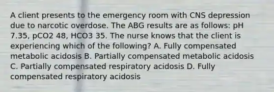 A client presents to the emergency room with CNS depression due to narcotic overdose. The ABG results are as follows: pH 7.35, pCO2 48, HCO3 35. The nurse knows that the client is experiencing which of the following? A. Fully compensated metabolic acidosis B. Partially compensated metabolic acidosis C. Partially compensated respiratory acidosis D. Fully compensated respiratory acidosis