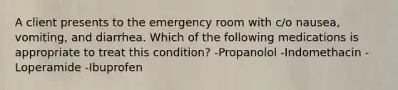 A client presents to the emergency room with c/o nausea, vomiting, and diarrhea. Which of the following medications is appropriate to treat this condition? -Propanolol -Indomethacin -Loperamide -Ibuprofen