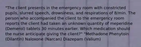 "The client presents in the emergency room with constricted pupils, slurred speech, drowsiness, and respirations of 8/min. The person who accompanied the client to the emergency room reports the client had taken an unknown quantity of meperidine (Demerol) tablets 30 minutes earlier. Which medication should the nurse anticipate giving the client?" "Methadone Phenytoin (Dilantin) Naloxone (Narcan) Diazepam (Valium)