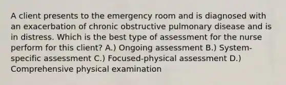 A client presents to the emergency room and is diagnosed with an exacerbation of chronic obstructive pulmonary disease and is in distress. Which is the best type of assessment for the nurse perform for this client? A.) Ongoing assessment B.) System-specific assessment C.) Focused-physical assessment D.) Comprehensive physical examination