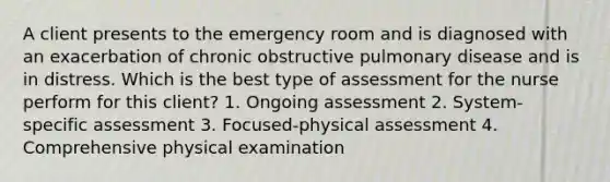 A client presents to the emergency room and is diagnosed with an exacerbation of chronic obstructive pulmonary disease and is in distress. Which is the best type of assessment for the nurse perform for this client? 1. Ongoing assessment 2. System-specific assessment 3. Focused-physical assessment 4. Comprehensive physical examination