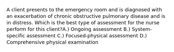 A client presents to the emergency room and is diagnosed with an exacerbation of chronic obstructive pulmonary disease and is in distress. Which is the best type of assessment for the nurse perform for this client?A.) Ongoing assessment B.) System-specific assessment C.) Focused-physical assessment D.) Comprehensive physical examination