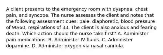 A client presents to the emergency room with dyspnea, chest pain, and syncope. The nurse assesses the client and notes that the following assessment cues: pale, diaphoretic, <a href='https://www.questionai.com/knowledge/kD0HacyPBr-blood-pressure' class='anchor-knowledge'>blood pressure</a> of 90/60, respirations of 33. The client is also anxious and fearing death. Which action should the nurse take first? A. Administer pain medications. B. Administer IV fluids. C. Administer dopamine. D. Administer oxygen via nasal cannula.