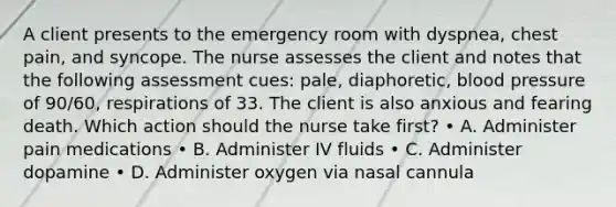 A client presents to the emergency room with dyspnea, chest pain, and syncope. The nurse assesses the client and notes that the following assessment cues: pale, diaphoretic, blood pressure of 90/60, respirations of 33. The client is also anxious and fearing death. Which action should the nurse take first? • A. Administer pain medications • B. Administer IV fluids • C. Administer dopamine • D. Administer oxygen via nasal cannula