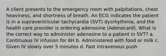 A client presents to the emergency room with palpitations, chest heaviness, and shortness of breath. An ECG indicates the patient is in a supraventricular tachycardia (SVT) dysrhythmia, and the health care provider is ordering adenosine (Adenocard). What is the correct way to administer adenosine to a patient in SVT? a. Continuous IV infusion for 6H b. Administered with food or milk c. Given IV slowly over 5 minutes d. Fast intravenous push