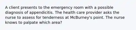 A client presents to the emergency room with a possible diagnosis of appendicitis. The health care provider asks the nurse to assess for tenderness at McBurney's point. The nurse knows to palpate which area?