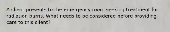 A client presents to the emergency room seeking treatment for radiation burns. What needs to be considered before providing care to this client?