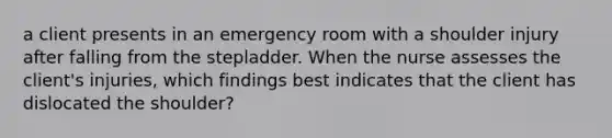 a client presents in an emergency room with a shoulder injury after falling from the stepladder. When the nurse assesses the client's injuries, which findings best indicates that the client has dislocated the shoulder?