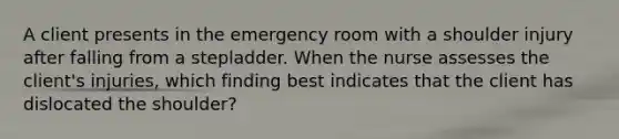 A client presents in the emergency room with a shoulder injury after falling from a stepladder. When the nurse assesses the client's injuries, which finding best indicates that the client has dislocated the shoulder?