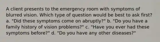 A client presents to the emergency room with symptoms of blurred vision. Which type of question would be best to ask first? a. "Did these symptoms come on abruptly?" b. "Do you have a family history of vision problems?" c. "Have you ever had these symptoms before?" d. "Do you have any other diseases?"