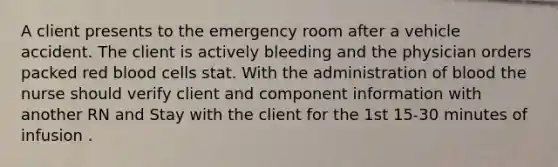 A client presents to the emergency room after a vehicle accident. The client is actively bleeding and the physician orders packed red blood cells stat. With the administration of blood the nurse should verify client and component information with another RN and Stay with the client for the 1st 15-30 minutes of infusion .