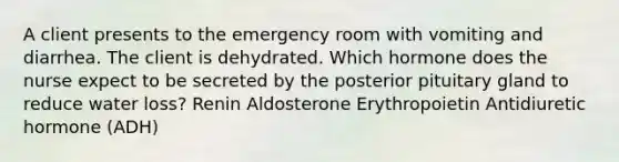 A client presents to the emergency room with vomiting and diarrhea. The client is dehydrated. Which hormone does the nurse expect to be secreted by the posterior pituitary gland to reduce water loss? Renin Aldosterone Erythropoietin Antidiuretic hormone (ADH)