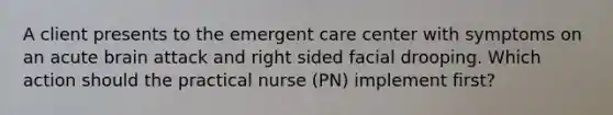 A client presents to the emergent care center with symptoms on an acute brain attack and right sided facial drooping. Which action should the practical nurse (PN) implement first?