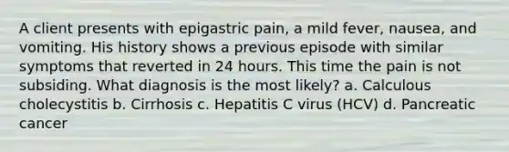 A client presents with epigastric pain, a mild fever, nausea, and vomiting. His history shows a previous episode with similar symptoms that reverted in 24 hours. This time the pain is not subsiding. What diagnosis is the most likely? a. Calculous cholecystitis b. Cirrhosis c. Hepatitis C virus (HCV) d. Pancreatic cancer